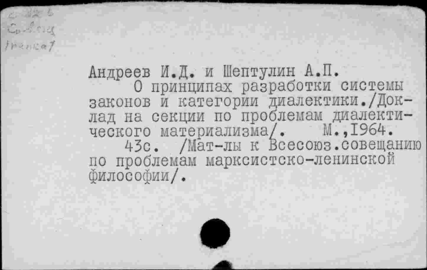 ﻿Андреев И.Д. и Шептулин А.П.
О принципах разработки системы законов и категории диалектики./Доклад на секции по проблемам диалектического материализма/. М.,1964.
43с. /Мат-лы к Всесоюз.совещанию по проблемам марксистско-ленинской философии/.